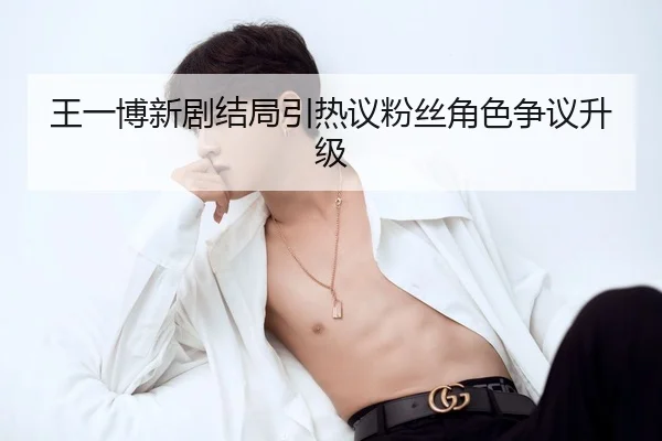 王一博新剧结局引热议粉丝角色争议升级